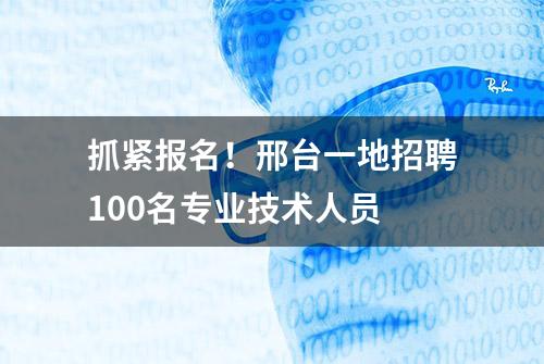 抓紧报名！邢台一地招聘100名专业技术人员