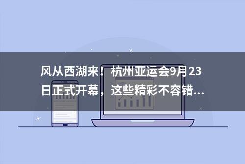 风从西湖来！杭州亚运会9月23日正式开幕，这些精彩不容错过