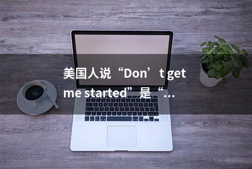 美国人说“Don’t get me started”是“别让我开始”吗？啥意思