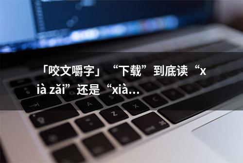 「咬文嚼字」“下载”到底读“xià zǎi”还是“xià zài”？