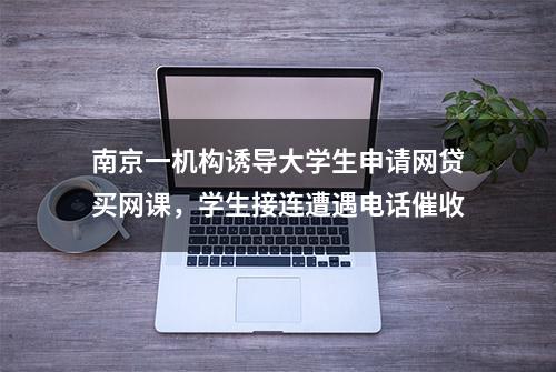 南京一机构诱导大学生申请网贷买网课，学生接连遭遇电话催收