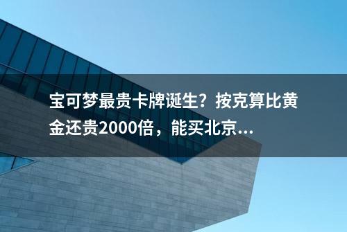 宝可梦最贵卡牌诞生？按克算比黄金还贵2000倍，能买北京半套房