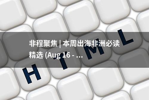 非程聚焦 | 本周出海非洲必读精选 (Aug 16 - Aug 22)