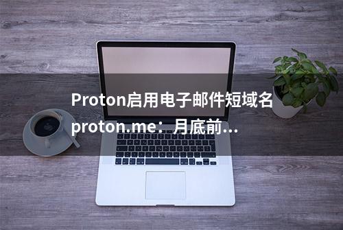 Proton启用电子邮件短域名proton.me：月底前可免费激活