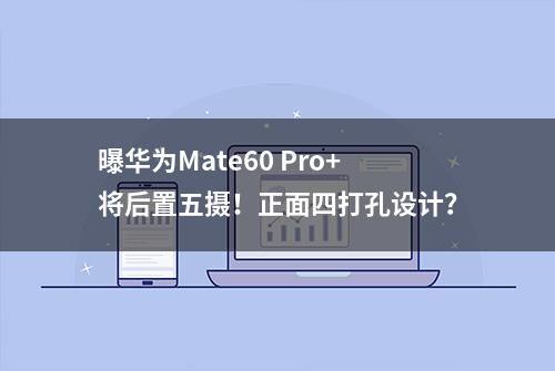 曝华为Mate60 Pro+将后置五摄！正面四打孔设计？