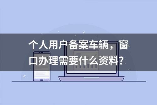 个人用户备案车辆，窗口办理需要什么资料？