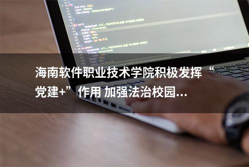 海南软件职业技术学院积极发挥“党建+”作用 加强法治校园建设 激发学校发展新活力