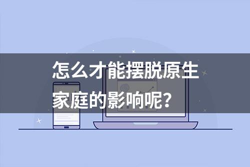 怎么才能摆脱原生家庭的影响呢？