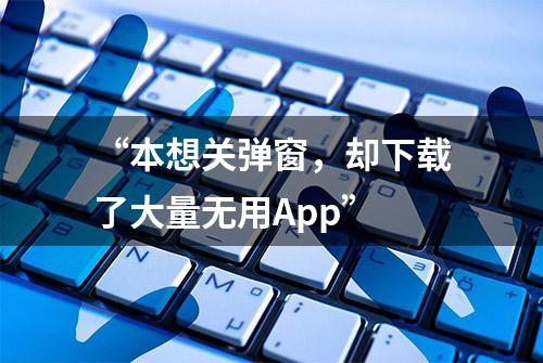 “本想关弹窗，却下载了大量无用App”