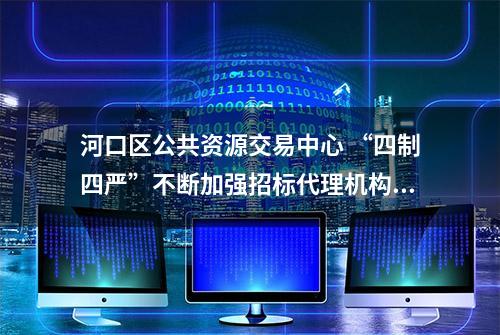 河口区公共资源交易中心 “四制四严”不断加强招标代理机构管理