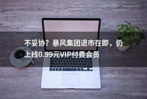 不妥协？暴风集团退市在即，仍上线0.99元VIP付费会员