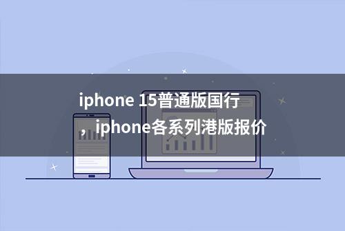 iphone 15普通版国行，iphone各系列港版报价