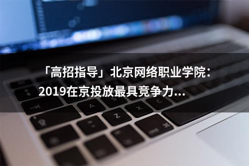 「高招指导」北京网络职业学院：2019在京投放最具竞争力的优势专业 统考生入学即享受新生奖学金5000元