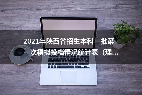 2021年陕西省招生本科一批第一次模拟投档情况统计表（理工）