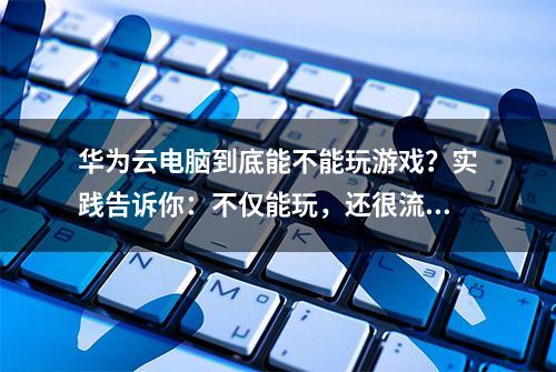 华为云电脑到底能不能玩游戏？实践告诉你：不仅能玩，还很流畅