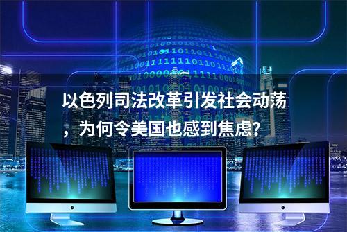 以色列司法改革引发社会动荡，为何令美国也感到焦虑？