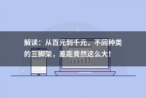 解读：从百元到千元，不同种类的三脚架，差距竟然这么大！