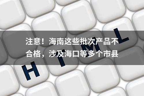 注意！海南这些批次产品不合格，涉及海口等多个市县