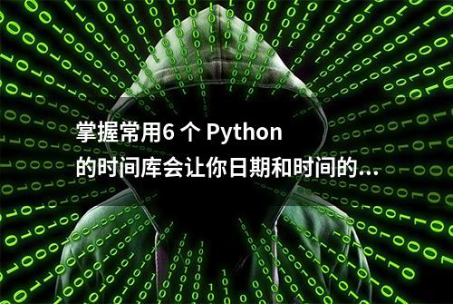 掌握常用6 个 Python 的时间库会让你日期和时间的工作更加轻松