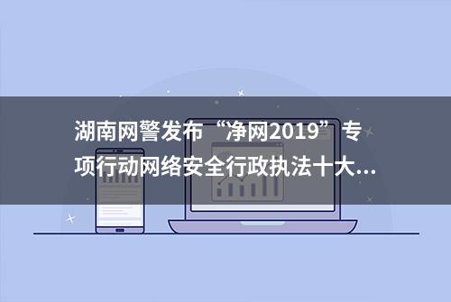 湖南网警发布“净网2019”专项行动网络安全行政执法十大类典型案例