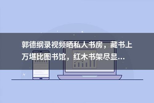 郭德纲录视频晒私人书房，藏书上万堪比图书馆，红木书架尽显奢侈