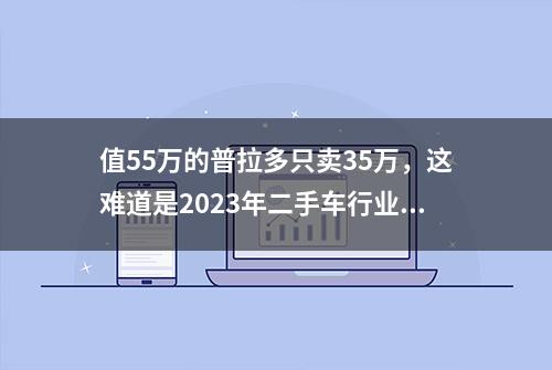 值55万的普拉多只卖35万，这难道是2023年二手车行业最大的天漏？