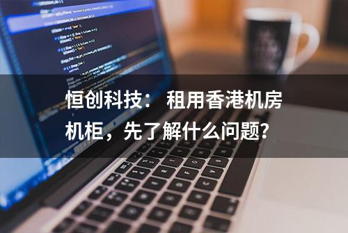 恒创科技： 租用香港机房机柜，先了解什么问题？