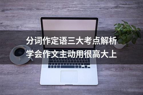 分词作定语三大考点解析学会作文主动用很高大上