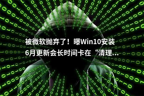 被微软抛弃了！曝Win10安装6月更新会长时间卡在“清理”环节