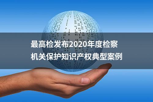 最高检发布2020年度检察机关保护知识产权典型案例