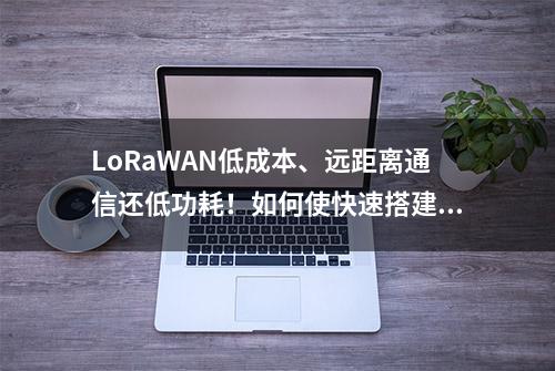 LoRaWAN低成本、远距离通信还低功耗！如何使快速搭建LoRaWAN网络