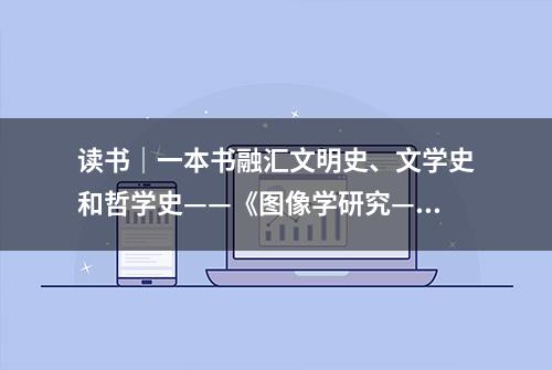 读书｜一本书融汇文明史、文学史和哲学史——《图像学研究——文艺复兴时期艺术的人文主题》修订本出版