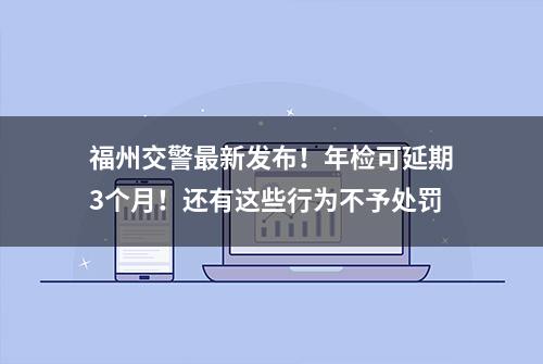 福州交警最新发布！年检可延期3个月！还有这些行为不予处罚