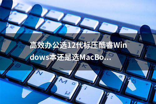 高效办公选12代标压酷睿Windows本还是选MacBook Air