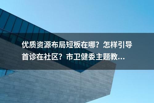 优质资源布局短板在哪？怎样引导首诊在社区？市卫健委主题教育“走深走实”