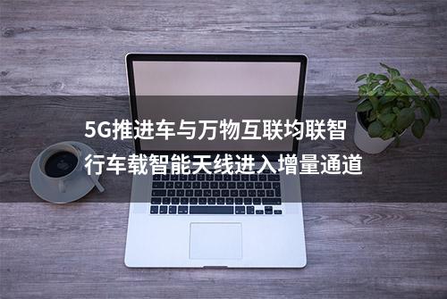 5G推进车与万物互联均联智行车载智能天线进入增量通道