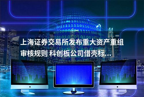 上海证券交易所发布重大资产重组审核规则 科创板公司借壳标准首度明确