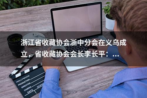 浙江省收藏协会浙中分会在义乌成立，省收藏协会会长李长平：希望更多收藏爱好者加入，能少走弯路