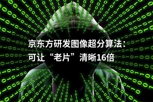 京东方研发图像超分算法：可让“老片”清晰16倍