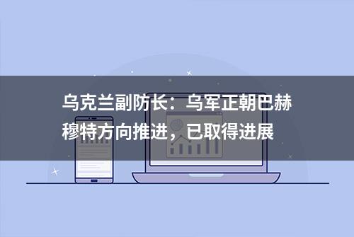 乌克兰副防长：乌军正朝巴赫穆特方向推进，已取得进展