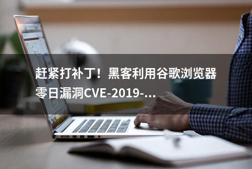 赶紧打补丁！黑客利用谷歌浏览器零日漏洞CVE-2019-13720发起攻击