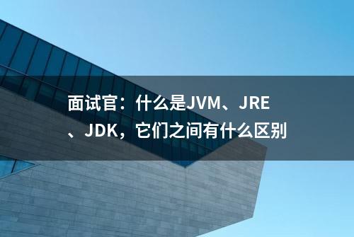 面试官：什么是JVM、JRE、JDK，它们之间有什么区别