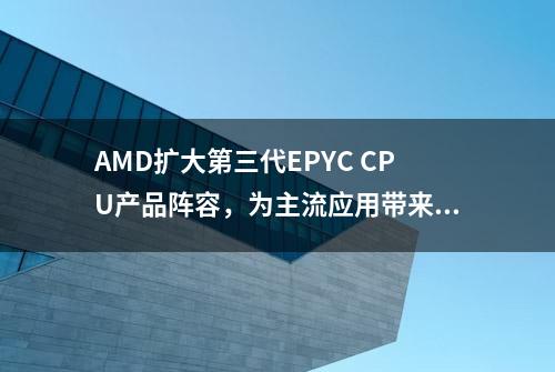 AMD扩大第三代EPYC CPU产品阵容，为主流应用带来更卓越的价值