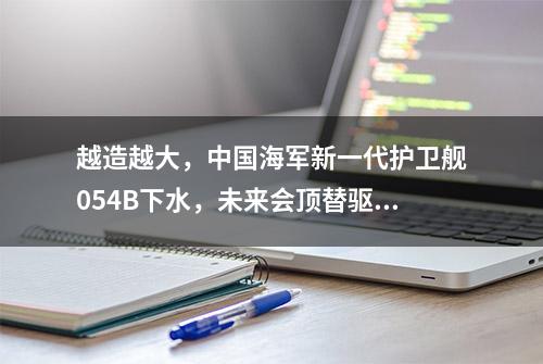 越造越大，中国海军新一代护卫舰054B下水，未来会顶替驱逐舰吗？