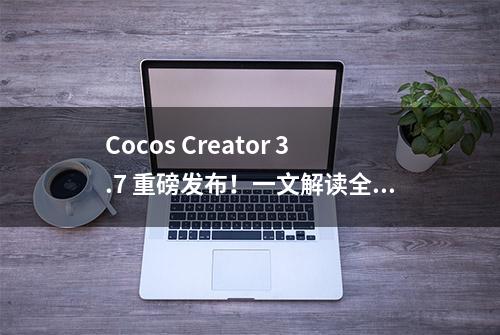 Cocos Creator 3.7 重磅发布！一文解读全新功能与特性