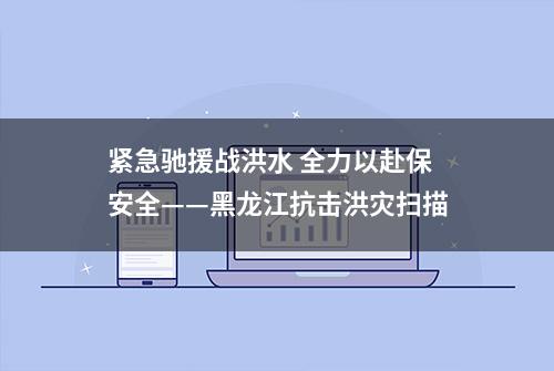 紧急驰援战洪水 全力以赴保安全——黑龙江抗击洪灾扫描