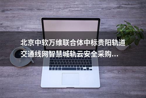 北京中软万维联合体中标贵阳轨道交通线网智慧城轨云安全采购项目