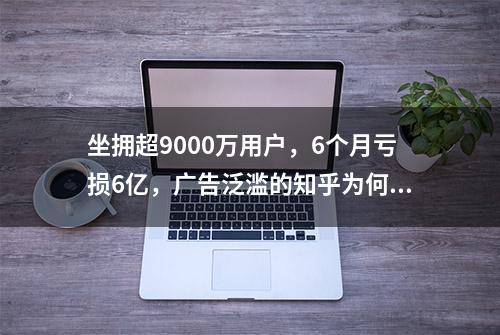 坐拥超9000万用户，6个月亏损6亿，广告泛滥的知乎为何不赚钱？