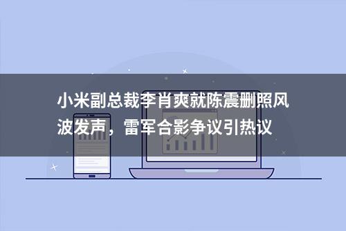 小米副总裁李肖爽就陈震删照风波发声，雷军合影争议引热议