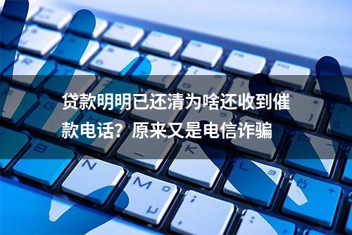 贷款明明已还清为啥还收到催款电话？原来又是电信诈骗